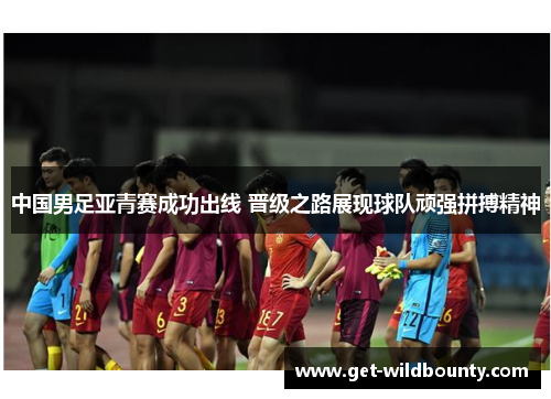 中国男足亚青赛成功出线 晋级之路展现球队顽强拼搏精神