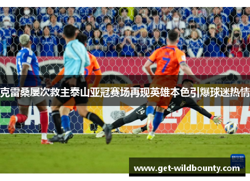 克雷桑屡次救主泰山亚冠赛场再现英雄本色引爆球迷热情 克雷桑屡次救主泰山亚冠赛场再现英雄本色引爆球迷热情