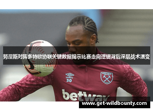 努涅斯对阵多特欧协联关键数据揭示比赛走向逻辑背后深层战术演变 努涅斯对阵多特欧协联关键数据揭示比赛走向逻辑背后深层战术演变