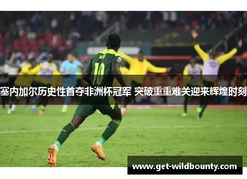 塞内加尔历史性首夺非洲杯冠军 突破重重难关迎来辉煌时刻