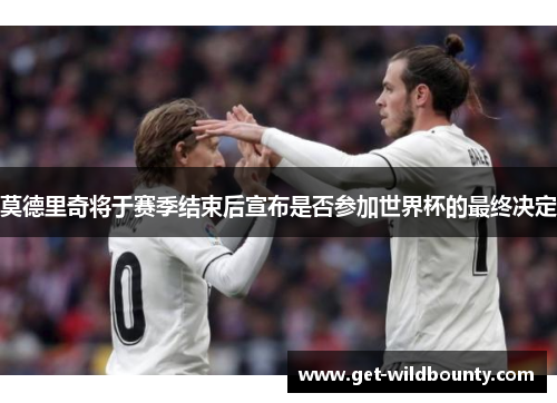 莫德里奇将于赛季结束后宣布是否参加世界杯的最终决定 莫德里奇将于赛季结束后宣布是否参加世界杯的最终决定