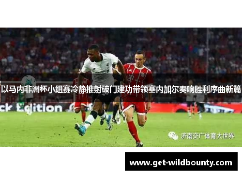 以马内非洲杯小组赛冷静推射破门建功带领塞内加尔奏响胜利序曲新篇