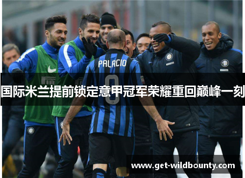 国际米兰提前锁定意甲冠军荣耀重回巅峰一刻 国际米兰提前锁定意甲冠军荣耀重回巅峰一刻