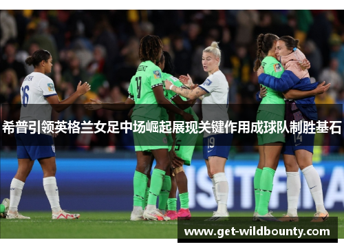 希普引领英格兰女足中场崛起展现关键作用成球队制胜基石