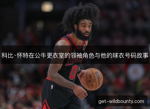科比·怀特在公牛更衣室的领袖角色与他的球衣号码故事 科比·怀特在公牛更衣室的领袖角色与他的球衣号码故事